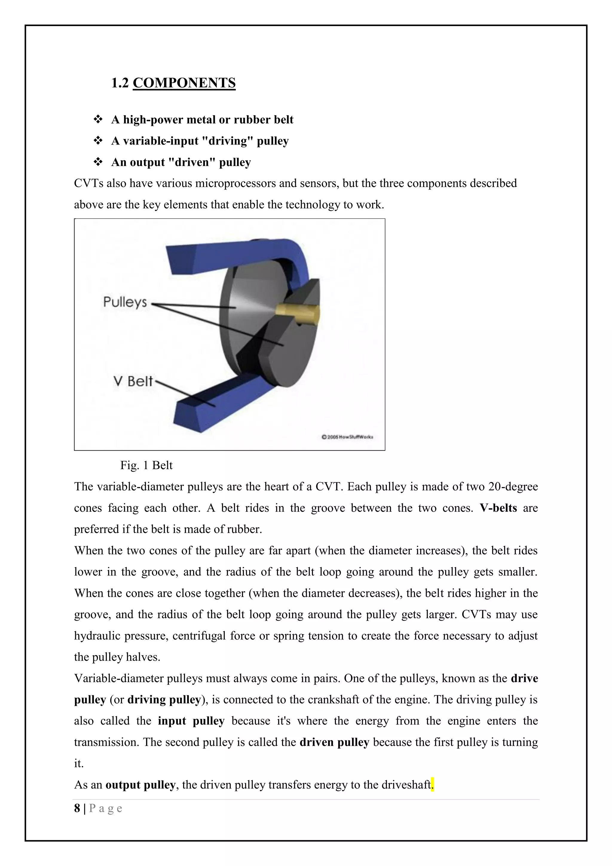 8 | P a g e
1.2 COMPONENTS
 A high-power metal or rubber belt
 A variable-input "driving" pulley
 An output "driven" pulley
CVTs also have various microprocessors and sensors, but the three components described
above are the key elements that enable the technology to work.
Fig. 1 Belt
The variable-diameter pulleys are the heart of a CVT. Each pulley is made of two 20-degree
cones facing each other. A belt rides in the groove between the two cones. V-belts are
preferred if the belt is made of rubber.
When the two cones of the pulley are far apart (when the diameter increases), the belt rides
lower in the groove, and the radius of the belt loop going around the pulley gets smaller.
When the cones are close together (when the diameter decreases), the belt rides higher in the
groove, and the radius of the belt loop going around the pulley gets larger. CVTs may use
hydraulic pressure, centrifugal force or spring tension to create the force necessary to adjust
the pulley halves.
Variable-diameter pulleys must always come in pairs. One of the pulleys, known as the drive
pulley (or driving pulley), is connected to the crankshaft of the engine. The driving pulley is
also called the input pulley because it's where the energy from the engine enters the
transmission. The second pulley is called the driven pulley because the first pulley is turning
it.
As an output pulley, the driven pulley transfers energy to the driveshaft.
 