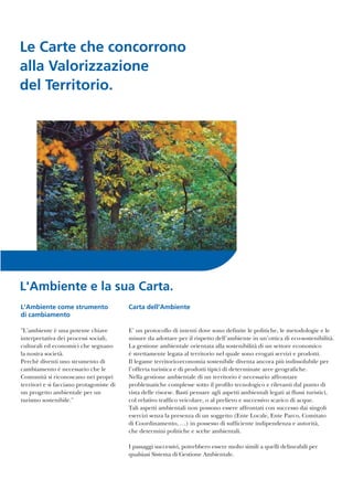 Le Carte che concorrono
alla Valorizzazione
del Territorio.
L'Ambiente come strumento
di cambiamento
"L'ambiente è una potente chiave
interpretativa dei processi sociali,
culturali ed economici che segnano
la nostra società.
Perchè diventi uno strumento di
cambiamento è necessario che le
Comunità si riconoscano nei propri
territori e si facciano protagoniste di
un progetto ambientale per un
turismo sostenibile."
L'Ambiente e la sua Carta.
Carta dell'Ambiente
E’ un protocollo di intenti dove sono definite le politiche, le metodologie e le
misure da adottare per il rispetto dell’ambiente in un’ottica di eco-sostenibilità.
La gestione ambientale orientata alla sostenibilità di un settore economico
è strettamente legata al territorio nel quale sono erogati servizi e prodotti.
Il legame territorio-economia sostenibile diventa ancora più indissolubile per
l’offerta turistica e di prodotti tipici di determinate aree geografiche.
Nella gestione ambientale di un territorio è necessario affrontare
problematiche complesse sotto il profilo tecnologico e rilevanti dal punto di
vista delle risorse. Basti pensare agli aspetti ambientali legati ai flussi turistici,
col relativo traffico veicolare, o al prelievo e successivo scarico di acque.
Tali aspetti ambientali non possono essere affrontati con successo dai singoli
esercizi senza la presenza di un soggetto (Ente Locale, Ente Parco, Comitato
di Coordinamento, …) in possesso di sufficiente indipendenza e autorità,
che determini politiche e scelte ambientali.
I passaggi successivi, potrebbero essere molto simili a quelli delineabili per
qualsiasi Sistema di Gestione Ambientale.
 