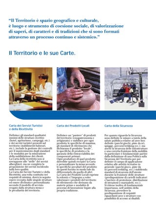 Carta dei Prodotti Locali
Definisce un “paniere” di prodotti
del territorio (enogastronomia e
artigianato) e stabilisce per ogni
prodotto le specifiche di massima,
gli standard di riferimento che
dichiarano il prodotto “locale”,
le specifiche di prodotto e la
garanzia della rintracciabilità dei
componenti primari.
Ogni produttore di quel prodotto
dovrebbe quindi recepire la Carta
e personalizzare la stessa secondo
le specifiche peculiari del prodotto
da questi fornito in modo tale da
differenziarlo da quello di altri.
La Carta dei Prodotti Locali esprime
la volontà e l’impegno a voler
valorizzare i prodotti del territorio
di riferimento che derivano da
materie prime e modalità di
processo di lavorazione legate alla
propria tradizione.
Carta della Sicurezza
Per quanto riguarda la Sicurezza
sono definite le misure a tutela della
salute pubblica relative ad aree ben
definite (parchi giochi, piste da sci,
spiagge, percorsi trekking ecc.); ma
anche la sicurezza delle infrastrutture
e una corretta fruizione della mobilità.
In particolare è fondamentale partire
dalla definizione di una Politica sulla
Sicurezza del Territorio per poi
definire il campo di applicazione
relativo alle attività ricreative in
generale (parchi gioco, piste da
sci,percorsi trekking, ecc.) stabilendo
standard di sicurezza dell'utente
durante la fruizione delle strutture
(predisposizione di cartelli indicatori
e barriere di protezione, distribuzione
di istruzioni o manualetti, ecc.).
Si ritiene inoltre di fondamentale
importanza, nell’ambito della
Sicurezza, prevedere la
predisposizione di requisiti
riguardanti aree o strutture con
possibilità di accesso ai disabili.
Carta dei Servizi Turistici
e della Ricettività
Definisce gli standard qualitativi
minimi delle strutture ricettive
(hotel, agriturismo, campeggi, etc.)
e dei servizi turistici presenti sul
territorio (stabilimenti balneari,
etc.), include la gestione dei controlli
per il mantenimento degli standard
e le modalità per la misurazione
della soddisfazione dei clienti.
La Carta della ricettività non si
sovrappone alle “stelle” dei servizi
alberghieri, ma ne completa la
proposizione dei servizi incidendo
sulla loro qualità.
La Carta dei Servizi Turistici e della
Ricettività, una volta costituita nei
requisiti di minima, dovrà in seguito
essere recepita dalle singole strutture
ed essere declinata e personalizzata
secondo il modello di servizio
erogato dalla struttura stessa e
le peculiarità del territorio.
Il Territorio e le sue Carte.
“Il Territorio è spazio geografico e culturale,
è luogo e strumento di coesione sociale, di valorizzazione
di saperi, di caratteri e di tradizioni che si sono formati
attraverso un processo continuo e sistemico.”
 