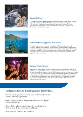 I vantaggi della Carta di Valorizzazione del Territorio.
> Valorizzare e qualificare il territorio nella sua offerta di
servizi, ambiente, prodotti.
> Offrire agli investitori una garanzia relativa alla qualità
dei servizi offerti.
> Contribuire alla creazione di professionalità con la
formazione di risorse umane qualificate.
> Accrescere la visibilità del territorio.
Carta delle Marine, Approdi e Porti Turistici
Definisce un sistema per valutare la qualità dell’offerta da parte delle
strutture ricettive diportistiche. Sono valutati i requisiti tecnici di struttura
(numero ormeggi, lunghezza massima scafo) e di servizio (posti di ormeggio,
servizi di ormeggio, servizi di rifornimento), di Interfaccia (alaggi esterni,
rimessaggi esterni), i requisiti logistici (esterni e interni), gestionali e il
rapporto con il territorio.
Carta dei Pubblici Esercizi
Si rivolge a ristoranti, bar, pizzerie, gelaterie, pub, locali da ballo, discoteche
e definisce i requisiti di minima per rispondere in modo sistemico a richieste
di sana alimentazione, igiene e sicurezza. Una volta decisa la costituzione della
Carta da parte di un soggetto istituzionale, ogni Pubblico Esercizio dovrebbe
recepire e personalizzare la stessa in una Carta riferita alla propria struttura.
In questa saranno indicate le specifiche di servizio e di qualità di prodotto
che vengono erogate dalla struttura caratterizzandola e differenziandola
sul mercato di riferimento.
Carta delle Terme
Definisce i requisiti per qualificare in modo efficace l’offerta per quanto
riguarda la tutela ambientale della risorsa idro-termale, l’igiene
e la sicurezza degli stabilimenti termali, la competenza delle figure
professionali impiegate, i servizi di ospitalità collegati e la presenza
di strutture sanitarie adeguate.
 