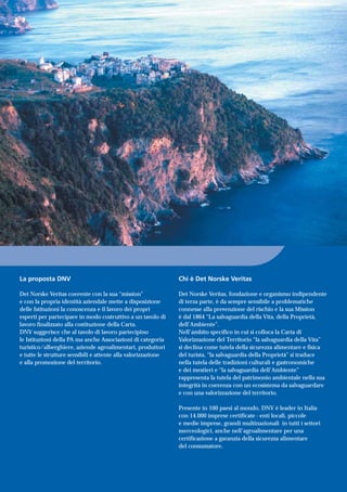 La proposta DNV
Det Norske Veritas coerente con la sua “mission”
e con la propria identità aziendale mette a disposizione
delle Istituzioni la conoscenza e il lavoro dei propri
esperti per partecipare in modo costruttivo a un tavolo di
lavoro finalizzato alla costituzione della Carta.
DNV suggerisce che al tavolo di lavoro partecipino
le Istituzioni della PA ma anche Associazioni di categoria
turistico/alberghiere, aziende agroalimentari, produttori
e tutte le strutture sensibili e attente alla valorizzazione
e alla promozione del territorio.
Chi è Det Norske Veritas
Det Norske Veritas, fondazione e organismo indipendente
di terza parte, è da sempre sensibile a problematiche
connesse alla prevenzione del rischio e la sua Mission
è dal 1864 “La salvaguardia della Vita, della Proprietà,
dell’Ambiente”.
Nell’ambito specifico in cui si colloca la Carta di
Valorizzazione del Territorio “la salvaguardia della Vita”
si declina come tutela della sicurezza alimentare e fisica
del turista, “la salvaguardia della Proprietà” si traduce
nella tutela delle tradizioni culturali e gastronomiche
e dei mestieri e “la salvaguardia dell’Ambiente”
rappresenta la tutela del patrimonio ambientale nella sua
integrità in coerenza con un ecosistema da salvaguardare
e con una valorizzazione del territorio.
Presente in 100 paesi al mondo, DNV è leader in Italia
con 14.000 imprese certificate - enti locali, piccole
e medie imprese, grandi multinazionali in tutti i settori
merceologici, anche nell’agroalimentare per una
certificazione a garanzia della sicurezza alimentare
del consumatore.
 