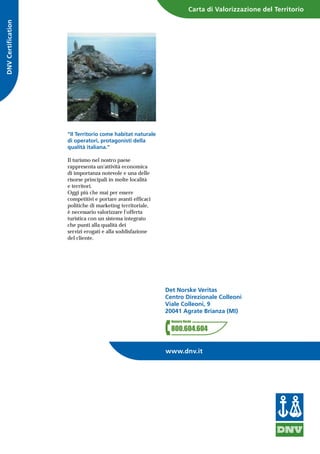 "Il Territorio come habitat naturale
di operatori, protagonisti della
qualità italiana."
Il turismo nel nostro paese
rappresenta un'attività economica
di importanza notevole e una delle
risorse principali in molte località
e territori.
Oggi più che mai per essere
competitivi e portare avanti efficaci
politiche di marketing territoriale,
è necessario valorizzare l'offerta
turistica con un sistema integrato
che punti alla qualità dei
servizi erogati e alla soddisfazione
del cliente.
DNVCertification
Det Norske Veritas
Centro Direzionale Colleoni
Viale Colleoni, 9
20041 Agrate Brianza (MI)
Carta di Valorizzazione del Territorio
www.dnv.it
 