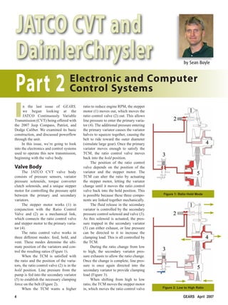 JATCO CVT and
         DaimlerChrysler                                                                                       by Sean Boyle




         Part 2 Control Systems
                Electronic and Computer


        I     n the last issue of GEARS,
              we began looking at the
              JATCO Continuously Variable
        Transmission (CVT) being offered with
        the 2007 Jeep Compass, Patriot, and
                                                      ratio to reduce engine RPM, the stepper
                                                      motor (1) moves out, which moves the
                                                      ratio control valve (2) out. This allows
                                                      line pressure to enter the primary varia-
                                                      tor (4). The additional pressure entering
        Dodge Caliber. We examined its basic          the primary variator causes the variator
        construction, and discussed powerflow         halves to squeeze together, causing the
        through the unit.                             belt to ride toward the outer diameter
             In this issue, we’re going to look       (simulate large gear). Once the primary
        into the electronics and control systems      variator moves enough to satisfy the
        used to operate this new transmission,        TCM, the ratio control valve moves
        beginning with the valve body.                back into the hold position.
                                                           The position of the ratio control
        Valve Body                                    valve depends on the position of the
             The JATCO CVT valve body                 variator and the stepper motor. The
        consists of pressure sensors, variator        TCM can alter the ratio by actuating
        pressure solenoids, torque converter          the stepper motor, letting the variator
        clutch solenoids, and a unique stepper        change until it moves the ratio control
        motor for controlling the pressure split      valve back into the hold position. This
        between the primary and secondary             is possible because these three compo-      Figure 1: Ratio Hold Mode
        variators.                                    nents are linked together mechanically.
             The stepper motor works (1) in                The fluid release in the secondary
        conjunction with the Ratio Control            variator is controlled by the secondary
        Valve and (2) as a mechanical link,           pressure control solenoid and valve (3).
        which connects the ratio control valve        As this solenoid is actuated, the pres-
        and stepper motor to the primary varia-       sure trapped in the secondary variator
        tor (4).                                      (5) can either exhaust, or line pressure
             The ratio control valve works in         can be directed to it to increase the
        three different modes: feed, hold, and        clamping load. This is all controlled by
        vent. These modes detemine the ulti-          the TCM.
        mate position of the variators and con-            During the ratio change from low
        trol the resulting ratios (Figure 1).         to high, the secondary variator pres-
             When the TCM is satisfied with           sure exhausts to allow the ratio change.
        the ratio and the position of the varia-      Once the change is complete, line pres-
        tors, the ratio control valve (2) is in the   sure is once again directed into the
        hold position. Line pressure from the         secondary variator to provide clamping
        pump is fed into the secondary variator       load (Figure 3).
        (5) to establish the necessary clamping            When shifting from high to low
        force on the belt (Figure 2).                 ratio, the TCM moves the stepper motor
             When the TCM wants a higher              in, which moves the ratio control valve     Figure 2: Low to High Ratio

        4                                                                                                      GEARS April 2007


4seanboylex2.indd 4                                                                                                           3/13/07 12:05:06 PM
 