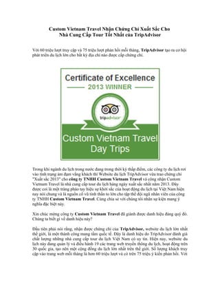 Custom Vietnam Travel Nhận Chứng Chỉ Xuất Sắc Cho
Nhà Cung Cấp Tour Tốt Nhất của TripAdvisor
Với 60 triệu lượt truy cập và 75 triệu lượt phản hồi mỗi tháng, TripAdvisor tạo ra cơ hội
phát triển du lịch lớn cho bất kỳ địa chỉ nào được cấp chứng chỉ.
Trong khi ngành du lịch trong nước đang trong thời kỳ thấp điểm, các công ty du lịch rơi
vào tình trạng ảm đạm vắng khách thì Website du lịch TripAdvisor vừa trao chứng chỉ
"Xuất sắc 2013" cho công ty TNHH Custom Vietnam Travel và công nhận Custom
Vietnam Travel là nhà cung cấp tour du lịch hàng ngày xuất sắc nhất năm 2013. Đây
được coi là một tràng pháo tay hiệu sự khởi sắc của hoạt động du lịch tại Việt Nam hiện
nay nói chung và là nguồn cổ vũ tinh thần to lớn cho tập thể đội ngũ nhân viên của công
ty TNHH Custom Vietnam Travel. Cùng chia sẻ với chúng tôi nhân sự kiện mang ý
nghĩa đặc biệt này.
Xin chúc mừng công ty Custom Vietnam Travel đã giành được danh hiệu đáng quý đó.
Chúng ta biết gì về danh hiệu này?
Đầu tiên phải nói rằng, nhận được chứng chỉ của TripAdvisor, website du lịch lớn nhất
thế giới, là một thành công mang tầm quốc tế. Đây là danh hiệu do TripAdvisor đánh giá
chất lượng những nhà cung cấp tour du lịch Việt Nam có uy tín. Hiện nay, website du
lịch này đang quản lý và điều hành 19 các trang web truyền thông du lịch, hoạt động trên
30 quốc gia, tạo nên một cộng đồng du lịch lớn nhất trên thế giới. Số lượng khách truy
cập vào trang web mỗi tháng là hơn 60 triệu lượt và có trên 75 triệu ý kiến phản hồi. Với
 