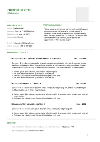 CURRICULUM VITAE
Eija Esimerkki
1
PERSONAL DETAILS
Name/ Eija Esimerkki
Address/ Katu 8 A 15, 0000 Helsinki
Date of Birth/ June 1st, 1975
Nationality / Finnish
E-mail / eija.esimerkki@gmail.com
Mobile phone / +358 40 000 000
PPROFESSIONAL PROFILE
“I’m a hands-on person and a great believer in the power
of common sense. My strengths include analytical
thinking, strong sense of organization, problem solving
skills and idea generation. As a person I’m reliable and
committed to what ever I do, never passing an
opportunity to have a good laugh.”
PROFESSIONAL EXPERIENCE
MARKETING AND COMMUNICATIONS MANAGER, COMPANY Z 20012 - current
Company Z is a Lorem ipsum dolor sit amet, consectetur adipisicing elit, sed do eiusmod tempor
incididunt ut labore et dolore magna aliqua. Ut enim ad minim veniam, quis nostrud exercitation
ullamco laboris nisi ut aliquip ex ea commodo consequat. Duis aute irure dolor in reprehenderit.
 Lorem ipsum dolor sit amet, consectetur adipisicing elit.
 Ut enim ad minim veniam, quis nostrud exercitation
 Duis aute irure dolor in reprehenderit in voluptate velit esse
 Ut enim ad minim veniam, quis nostrud exercitation
MARKETING MANAGER, COMPANY Y 2009 - 20012
Company Y is a lorem ipsum dolor sit amet, consectetur adipisicing elit, sed do eiusmod tempor
incididunt ut labore et dolore magna aliqua.
 Lorem ipsum dolor sit amet, consectetur adipisicing elit, Ut enim ad minim veniam, quis nostrud
exercitation
 Duis aute irure dolor in reprehenderit in voluptate velit esse
COMMUNICATIONS MANAGER, COMPANY X 2000 - 2008
Company X produceslLorem ipsum dolor sit amet, consectetur adipisicing elit.
 Lorem ipsum dolor sit amet, consectetur adipisicing elit, Ut enim ad minim veniam, quis nostrud
 Duis aute irure dolor in reprehenderit in voluptate velit esse
EDUCATION
Helsinki School of Economics and Business Administration / MSc (ekon) 1999
Kaukolan yhteiskoulu/ matriculation 1994
 