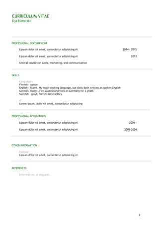 CURRICULUM VITAE
Eija Esimerkki
2
PROFESSIONAL DEVELOPMENT
Lipsum dolor sit amet, consectetur adipisicing el 2014 - 2015
Lipsum dolor sit amet, consectetur adipisicing el 2013
Several courses on sales, marketing, and communication
SKILLS
Languages
Finnish – native
English - fluent, My main working language, use daily both written an spoken English
German -fluent, I’ve studied and lived in Germany for 2 years
Swedish - good, French-satisfactory
IT
Lorem ipsum, dolor sit amet, consectetur adipisicing
PROFESSIONAL AFFILIATIONS
Lipsum dolor sit amet, consectetur adipisicing el 2005 -
Lipsum dolor sit amet, consectetur adipisicing el 2002-2004
OTHER INFORMATION
Hobbies
Lipsum dolor sit amet, consectetur adipisicing el
REFERENCES
Information at request.
 
