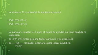 • Al despejar X se obtendrá la siguiente ecuación:
• PVX-CVX-CF=U
• PVX-CVX=CF+U
• Al agrupar e igualar U=0 pues el punto de utilidad no tiene perdida ni
ganancia.
• XE=(PV-CV)=CF(se designa factor comun X) y se despeja X:
• XE=___CF____ Unidades necesarias para lograr equilibrio.
(PV-CV)
 