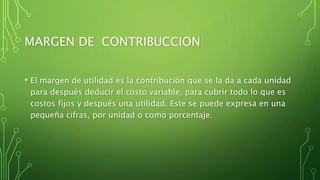 MARGEN DE CONTRIBUCCION
• El margen de utilidad es la contribución que se la da a cada unidad
para después deducir el costo variable, para cubrir todo lo que es
costos fijos y después una utilidad. Este se puede expresa en una
pequeña cifras, por unidad o como porcentaje.
 