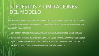 SUPUESTOS Y LIMITACIONES
DEL MODELO
EN LA PLANEACIÓN DE UTILIDADES Y CONTROL DE COSTOS LOS DATOS DE COSTO – VOLUMEN
– UTILIDAD SE BASAN EN DETERMINADAS CONDICIONES SUPUESTAS QUE NO SE REALIZAN POR
COMPLETO EN LA PRACTICA:
1. LOS COSTOS TOTALES PUEDEN CLASIFICARSE EN UN COMPONENTE FIJO Y UNO VARIABLE
2. EL COMPORTAMIENTO DEL PRECIO DE VENTA, EL COSTO VARIABLE UNITARIO Y LOS COSTOS
FIJOS TOTALES TIENDEN A SER CONSTANTE; POR LO TANTO, SE PUEDE CONCLUIR QUE LOS
INGRESOS Y LOS COSTOS SE ACOMODAN A LA FUNCIÓN LINEAL Y=
 