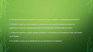 3. No hay incertidumbre respecto a los datos de costos, ingresos y cantidades de producción
4. El análisis cubre un solo producto o supone que una mezcla de ventas de productos
permanece constante, independientemente del cambio del volumen total de ventas.
5. Todos los ingresos y costos pueden agregarse y compararse sin considerar el valor del dinero
en el tiempo
6. El modelo se basa en la utilización de una sola línea en la empresa
 