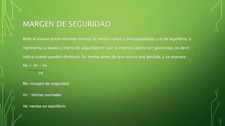 MARGEN DE SEGURIDAD
Mide el exceso entre volumen normal de ventas reales o presupuestadas y el de equilibrio, y
representa la banda o tramo de seguridad en que la empresa opera con ganancias, es decir,
indica cuanto pueden disminuir las ventas antes de que ocurra una perdida, y se expresa:
Ms = Vn – Ve
Vn
Ms: margen de seguridad
Vn : Ventas normales
Ve: ventas en equilibrio
 