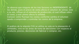 Se observa que ninguno de los tres factores es INDEPENDIENTE de
los demás, pues el precio de venta afecta el volumen de ventas; este
a su vez, influye en el volumen de producción, el cual influye sobre
el costo, y este ultimo afecta la utilidad.
Conocer como fluctúan los costos conforme cambia el volumen
ayuda a comprender y controlar los costos de la empresa.
El análisis de la relación CVU se utiliza no solo en la planeación d
utilidades, sino en las áreas de toma de decisiones con respecto al
producto, precios, decisiones de fabricar o comprar, etc.
 