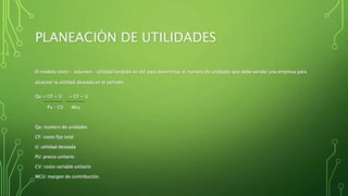 PLANEACIÒN DE UTILIDADES
El modelo costo – volumen – utilidad también es útil para determinar el numero de unidades que debe vender una empresa para
alcanzar la utilidad deseada en el periodo:
Qu = CF + U = CF + U
Pu – CV Mcu
Qu: numero de unidades
CF: costo fijo total
U: utilidad deseada
PU: precio unitario
CV: costo variable unitario
MCU: margen de contribución.
 