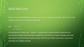 RENTABILIDAD
Muchas veces la utilidad deseada se expresa como un porcentaje de la inversiones o de los activos; esta
relación se conoce con el nombre de rentabilidad:
QU: CF ( % + 1)
P – CV ( %+1)
Se concluye que el modelo costo – volumen – utilidad ayuda a la administración a determinar las
acciones que se deben tomar para lograr los objetivos, de acuerdo con lo que se imponga como meta
cada empresa, de tal forma que se puede calcular cuanto hay que vender, a que costo y a que precio
para lograr las utilidades deseadas.
 