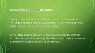 ANALISIS DEL EQUILIBRIO
El punto de equilibrio es el volumen de ventas en donde se
refleja que no hay perdidas y ganancias. Pero sirve a la gerencia
establecer puntos de control y planeación.
Es no están importante para la organización pero les permite
visualizar un punto de como poder afectar los costos y las ventas
e inmediante establecer precios al mercado.
 