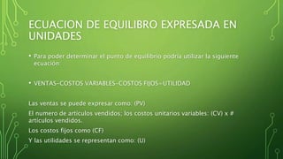 ECUACION DE EQUILIBRO EXPRESADA EN
UNIDADES
• Para poder determinar el punto de equilibrio podría utilizar la siguiente
ecuación:
• VENTAS-COSTOS VARIABLES-COSTOS FIJOS=UTILIDAD
Las ventas se puede expresar como: (PV)
El numero de artículos vendidos; los costos unitarios variables: (CV) x #
artículos vendidos.
Los costos fijos como (CF)
Y las utilidades se representan como: (U)
 