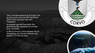 Tem a vila mais pequena de Portugal, Vila
do Corvo com cerca de 430 habitantes
(2011). Este município tem zero
freguesias.
As pessoas que habitam nesta ilha
geralmente são chamadas de corvinos
e/ou corvenses.
A ilha do Corvo é a mais pequena ilha do
Arquipélago dos Açores contando com
apenas 17,13 km2 de área.
 