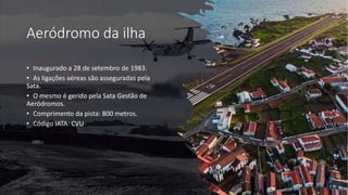 Aeródromo da ilha
• Inaugurado a 28 de setembro de 1983.
• As ligações aéreas são asseguradas pela
Sata.
• O mesmo é gerido pela Sata Gestão de
Aeródromos.
• Comprimento da pista: 800 metros.
• Código IATA: CVU
 