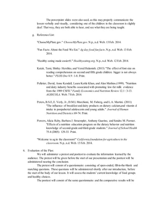 The powerpoint slides were also used, as this may properly communicate the
lesson verbally and visually, considering one of the children in the classroom is slightly
deaf. That way, they are both able to hear, and see what they are being taught.
g. Reference List:
"ChooseMyPlate.gov." ChooseMyPlate.gov. N.p.,n.d. Web. 13 Feb. 2014.
"Fun Facts: About the Food We Eat." Ag day food fun facts.N.p.,n.d. Web. 13 Feb.
2014.
"Healthy eating made easier®." Healthyeating.org. N.p.,n.d. Web. 12 Feb. 2014.
Katzir, Tami, Shirley Hershko, and Vered Halamish. (2013) "The effect of font size on
reading comprehension on second and fifth grade children: bigger is not always
better." PLOS One 8.9 : 1-8. Print.
Pelletier, David, Anne Kendall, Laura Kettle Khan, and Alan Mathios.(1999). "Nutrition
and dairy industry benefits associated with promoting low-fat milk: evidence
from the 1989 CSFII." Family Economics and Nutrition Review 12.1 : 3-13.
AGRICOLA. Web. 7 Feb. 2014.
Peters,B.S.E,E. Verly, Jr.,D.M.L Marchioni, M. Fisberg, and L.A. Martini. (2011)
"The influence of breakfast and dairy products on dietary calcium,and vitamin d
intake in postpubertal adolescents and young adults." Journal of Human
Nutrition and Dietetics:69-74. Print.
Powers,Alicia Raby, Barbara J. Struempler, Anthony Guarino, and Sondra M. Parmer.
"Effects of a nutrition education program on the dietary behavior and nutrition
knowledge of second-grade and third-grade students." Journal of School Health
75.4 (2005): 129-33. Print.
"Welcome to ag in the classroom!" California foundation foragriculture in the
classroom. N.p.,n.d. Web. 13 Feb. 2014.
6. Evaluation of the Plan:
We will administer a pretest and posttest to evaluate the information learned by the
audience. The pretest will be given before the start of our presentation and the posttest will be
administered nearing the conclusion.
The pretest will consist of a questionnaire consisting of open-ended, fill-in-the-blank and
matching questions. These questions will be administered shortly after our introduction, before
the start of the body of our lesson. It will assess the students’ current knowledge of food groups
and healthy choices.
The posttest will consist of the same questionnaire and the comparative results will be
 