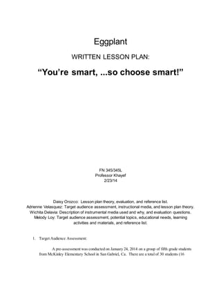 Eggplant
WRITTEN LESSON PLAN:
“You’re smart, ...so choose smart!”
FN 345/345L
Professor Khayef
2/23/14
Daisy Orozco: Lesson plan theory, evaluation, and reference list.
Adrienne Velasquez: Target audience assessment, instructional media, and lesson plan theory.
Wichita Delavia: Description of instrumental media used and why, and evaluation questions.
Melody Loy: Target audience assessment, potential topics, educational needs, learning
activities and materials, and reference list.
1. Target Audience Assessment:
A pre-assessment was conducted on January 24, 2014 on a group of fifth grade students
from McKinley Elementary School in San Gabriel, Ca. There are a total of 30 students (16
 