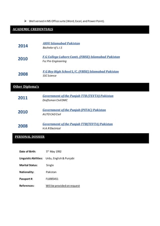  Well versedinMS Office suite (Word,Excel, andPowerPoint).
Date of Birth: 5th
May 1992
LinguisticAbilities: Urdu, English & Punjabi
Marital Status: Single
Nationality: Pakistan
Passport #: FL6905451
References: Will be provided onrequest
PERSONAL DOSSIER
Other Diploma’s
2014
2010
AIOU Islamabad Pakistan
Bachelorof L.I.S
F.G College Lahore Cantt, (FBISE) Islamabad Pakistan
Fsc Pre-Engineering
ACADEMIC CREDENTIALS
2008
F.G Boy High School L/C, (FBISE) Islamabad Pakistan
SSCScience
2011 Government of the Punjab TTB (TEVTA) Pakistan
Draftsman CivilDMC
2010 Government of the Punjab (PITAC) Pakistan
AUTOCADCivil
2008
Government of the Punjab TTB(TEVTA) Pakistan
H.A.RElectrical
 