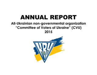 ANNUAL REPORT
All-Ukrainian non-governmental organization
“Committee of Voters of Ukraine” (CVU)
2015
 