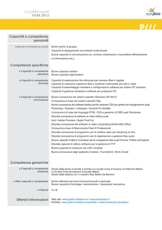 CURRICULUM
              VITAE 2012



                                                                                                                      P///
Capacità e competenze
             personali
   Capacità e competenze sociali   Buono spirito di gruppo;
                                   Capacità di adeguamento ad ambienti multiculturali;
                                   Buone capacità di comunicazione (es. scrivere chiaramente o trasmettere efficacemente
                                   un’informazione etc.);

Competenze specifiche
      ● Capacità e competenze      Buone capacità creative
                     operative     Buone capacità organizzative

      ● Capacità e competenze      Capacità di realizzazione file ottimizzati per stampa offset e digitale
                      tecniche     Capacità di creazione e gestione files e contenuti multimediali per web e video
                                   Capacità di assemblaggio hardware e configurazione software per sistemi PC windows
                                   Capacità di gestione hardware e software per postazioni PC

      ● Capacità e competenze      Buona conoscenza dei sistemi operativi Windows (XP-Win7)
                  informatiche     Conoscenza di base dei sistemi operativi Mac
                                   Buona conoscenza dei software Adobe (anche verisone CS5) per grafica ed impaginazione quali:
                                   Photoshop / llustrator / Indesigne / Acrobat Pro Distiller
                                   Conoscenza di base dei linguaggi HTML, CSS e gestione di CMS quali Wordpress
                                   Discreta conoscenza di software di video editing quali:
                                   Avid / Adobe Premiere / Apple Final Cut
                                   Discreta conoscenza del software di video compositing Adobe After Effect
                                   Conoscenza base di Macromedia Flash 8 Professional
                                   Discreta conoscenza di programmi vari di codifica video per streaming on line
                                   Discreta conoscenza di programmi vari di registrazione e gestione files audio
                                   Buona capacità d’utilizzo di browser per la navigazione web quali Chrome, Firefox ed Explorer
                                   Discreta capacità di utilizzo software per la gestione di FTP
                                   Buona capacità di creazione reti LAN / wireless
                                   Buona conoscenza degli applicativi Outlook, Thunderbird, Word, Excell



Competenze generiche
      ● Capacità e competenze      Studio della teoria musicale e tromba c/o scuola civica di musica via Stilicone Milano
                     artistiche    e c/o Nam Ente formazione musicale Milano
                                   Studio della batteria con il maestro Alex Battini de Berreiro

  ● Altre capacità e competenze    Buone attitudine per lavori tecnico/manuali in generale
                                   Buone capacità di bricolage, manutenzione / riparazione meccanica

                      ● Patente    AeB



    Ulteriori informazioni         Web site: www.grafico-freelance.it / www.kiinastudio.it
                                   Portfolio: www.grafico-freelance.it/portfolio / www.kiinastudio.it/portfolio/
 