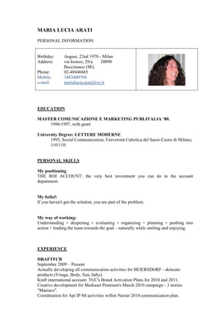 MARIA LUCIA ARATI
PERSONAL INFORMATION


Birthday:      August, 22nd 1970 - Milan
Address:       via Isonzo, 29/a   20090
               Buccinasco (Mi)
Phone:         02-48840485
Mobile:        3483400704
e-mail:        marialucia.ara@live.it




EDUCATION

MASTER COMUNICAZIONE E MARKETING PUBLITALIA ‘80,
    1996/1997, with grant

University Degree: LETTERE MODERNE
      1995, Social Communication, Università Cattolica del Sacro Cuore di Milano,
      110/110


PERSONAL SKILLS

My positioning
THE ROI ACCOUNT: the very best investment you can do in the account
department.


My belief:
If you haven't got the solution, you are part of the problem.


My way of working:
Understanding + deepening + evaluating + organizing + planning + pushing into
action + leading the team towards the goal – naturally while smiling and enjoying.



EXPERIENCE

DRAFTFCB
September 2009 – Present
Actually developing all communication activities for BEIERSDORF - skincare
products (Visage, Body, Sun, baby).
Kraft international account: TUC's Brand Activation Plans for 2010 and 2011.
Creative development for Mediaset Premium's March 2010 campaign - 3 stories
"Maniacs".
Coordination for Api IP btl activities within Nectar 2010 communication plan.
 