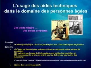 Une vieille histoire ….
                      Des clichés contrastés




D’un côté
            « C’est trop compliqué. Cela n’est pas fait pour moi. C’est surtout pour les jeunes! »
De l’autre
            « 24% des personnes âgées estiment qu’Internet représente un bon vecteur de
             sociabilité,
             29% estiment que l’usage de l’informatique peut faciliter leur quotidien, et
             40% reconnaissent à la fois son intérêt pour se distraire ou pour suivre des
             formations »
             Pr. Françoise Forette,, Colloque "Longévité et innovation technologique" (Rencontres parlementaires du 30/11/06)


            Vecteur d’un « nouvel âge actif »
 