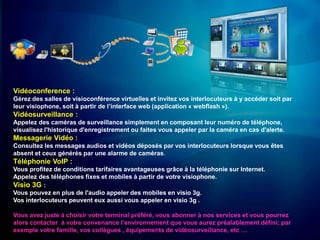 Vidéoconference :
Gérez des salles de visioconférence virtuelles et invitez vos interlocuteurs à y accéder soit par
leur visiophone, soit à partir de l’interface web (application « webflash »).
Vidéosurveillance :
Appelez des caméras de surveillance simplement en composant leur numéro de téléphone,
visualisez l'historique d'enregistrement ou faites vous appeler par la caméra en cas d'alerte.
Messagerie Vidéo :
Consultez les messages audios et vidéos déposés par vos interlocuteurs lorsque vous êtes
absent et ceux générés par une alarme de caméras.
Téléphonie VoIP :
Vous profitez de conditions tarifaires avantageuses grâce à la téléphonie sur Internet.
Appelez des téléphones fixes et mobiles à partir de votre visiophone.
Visio 3G :
Vous pouvez en plus de l'audio appeler des mobiles en visio 3g.
Vos interlocuteurs peuvent eux aussi vous appeler en visio 3g .

Vous avez juste à choisir votre terminal préféré, vous abonner à nos services et vous pourrez
alors contacter à votre convenance l’environnement que vous aurez préalablement défini; par
exemple votre famille, vos collègues , équipements de vidéosurveillance, etc …
 