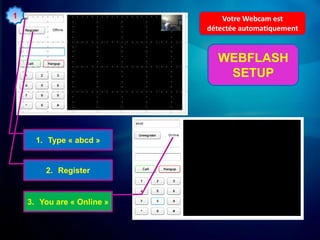 1                               Votre Webcam est
                            détectée automatiquement


                              WEBFLASH
                               SETUP




      1. Type « abcd »


        2. Register


    3. You are « Online »
 