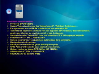 5



Principales caractéristiques:
 Protocole SIP (RFC3261).
 Stream Video et Audio vers des Vidéophones IP , Webflash, Softphones …
 Enregistrement sur un IPPBX standard avec une extension SIP.
 Transfère les appels des visiteurs vers des appareils SIP du réseau, des mobilophones,
   génère des alarmes ou envoie un email si pas de réponse.
 Supporte le codec Vidéo H.263 pour une résolution CIF à 30 images par seconde.
 Full Duplex G.711 and G.729a/b Audio.
 Caméra incorporée avec ajustement automatique de la luminosité.
 Haut-parleur et microphone.
 Relais pour commande de gâche électrique de porte.
 GPIO Ports d’entrée/sortie pour applications externes.
 Option: Lecteur de badge RFID (Mifare ISO 14443A).
 Alimentation AC 100V ~ 240V ou POE.
 Structure Anti UV étanche (IP55).
 
