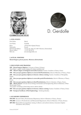 CURRICULUM VITÆ
1. CIVIL STATUS
First Name: David
Last Name: Gerdolle
Born: 1970.05.28 in Epinal (France)
Nationality: French
Professional address: Avenue des Alpes 29, 1820 Montreux (Switzerland)
Phone (office) : + 41 21 969 00 33
Web site : www.davidgerdolle.com
2. ACTUAL POSITION
Dental Surgeon, private practice. Montreux (Switzerland)
3. EDUCATION AND TRAINING
1993 Dental Surgeon Diploma. University of Nancy I (France)
Thesis Purpose : magnetic resonance imaging of the temporo-mandibular joint
1995 Master’s degree in biological and medical sciences, Faculty of medicine of Nancy, France
1996 One-year post graduate diploma in removal full Prosthodontics, School of Dentistry of Nancy,, France
1996 One-year post graduate diploma in forensic evidence training, Faculty of medicine of Montpellier,
France
1997 One-year post graduate diploma in removable partial Prosthodontics, School of Dentistry of Nancy,
France
1999 One-year post graduate diploma in fixed Prosthodontics, School of dentistry of Nancy, France
2001 Master Science: oral and osseous biology, biomaterials and bioengineering, School of Dentistry of Paris
(Montrouge), France
Thesis purpose: microleakage of dental luting cement in adhesive dentistry
2003 One-year post graduate diploma in forensic evidence training, Faculty of medicine of Nancy, France
2010 European Certificate of Oral Implantology. Göteborg (Sweden)
4. ACCADEMIC EXPERIENCE
1993-1996 Research Fellow, Prosthodontics Department, School of Dentistry of Nancy, (France)
1996-2005 Lecturer in Prosthodontics and Biomaterials Departments, School of Dentistry of Nancy (France)
2007-2012 Responsible for postgraduate training of adhesive and aesthetic dentistry, Generation Implant
Association, Nice (France).
Version 26/02/2017 1
 
