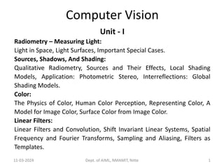 Computer Vision
Unit - I
Radiometry – Measuring Light:
Light in Space, Light Surfaces, Important Special Cases.
Sources, Shadows, And Shading:
Qualitative Radiometry, Sources and Their Effects, Local Shading
Models, Application: Photometric Stereo, Interreflections: Global
Shading Models.
Color:
The Physics of Color, Human Color Perception, Representing Color, A
Model for Image Color, Surface Color from Image Color.
Linear Filters:
Linear Filters and Convolution, Shift Invariant Linear Systems, Spatial
Frequency and Fourier Transforms, Sampling and Aliasing, Filters as
Templates.
11-03-2024 Dept. of AIML, NMAMIT, Nitte 1
 