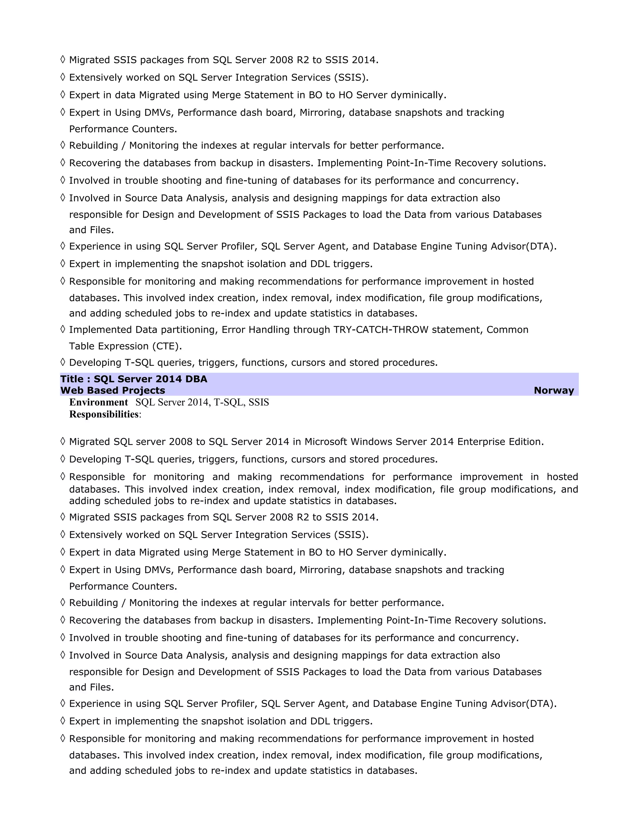 ◊ Migrated SSIS packages from SQL Server 2008 R2 to SSIS 2014.
◊ Extensively worked on SQL Server Integration Services (SSIS).
◊ Expert in data Migrated using Merge Statement in BO to HO Server dyminically.
◊ Expert in Using DMVs, Performance dash board, Mirroring, database snapshots and tracking
Performance Counters.
◊ Rebuilding / Monitoring the indexes at regular intervals for better performance.
◊ Recovering the databases from backup in disasters. Implementing Point-In-Time Recovery solutions.
◊ Involved in trouble shooting and fine-tuning of databases for its performance and concurrency.
◊ Involved in Source Data Analysis, analysis and designing mappings for data extraction also
responsible for Design and Development of SSIS Packages to load the Data from various Databases
and Files.
◊ Experience in using SQL Server Profiler, SQL Server Agent, and Database Engine Tuning Advisor(DTA).
◊ Expert in implementing the snapshot isolation and DDL triggers.
◊ Responsible for monitoring and making recommendations for performance improvement in hosted
databases. This involved index creation, index removal, index modification, file group modifications,
and adding scheduled jobs to re-index and update statistics in databases.
◊ Implemented Data partitioning, Error Handling through TRY-CATCH-THROW statement, Common
Table Expression (CTE).
◊ Developing T-SQL queries, triggers, functions, cursors and stored procedures.
Title : SQL Server 2014 DBA
Web Based Projects Norway
Environment SQL Server 2014, T-SQL, SSIS
Responsibilities:
◊ Migrated SQL server 2008 to SQL Server 2014 in Microsoft Windows Server 2014 Enterprise Edition.
◊ Developing T-SQL queries, triggers, functions, cursors and stored procedures.
◊ Responsible for monitoring and making recommendations for performance improvement in hosted
databases. This involved index creation, index removal, index modification, file group modifications, and
adding scheduled jobs to re-index and update statistics in databases.
◊ Migrated SSIS packages from SQL Server 2008 R2 to SSIS 2014.
◊ Extensively worked on SQL Server Integration Services (SSIS).
◊ Expert in data Migrated using Merge Statement in BO to HO Server dyminically.
◊ Expert in Using DMVs, Performance dash board, Mirroring, database snapshots and tracking
Performance Counters.
◊ Rebuilding / Monitoring the indexes at regular intervals for better performance.
◊ Recovering the databases from backup in disasters. Implementing Point-In-Time Recovery solutions.
◊ Involved in trouble shooting and fine-tuning of databases for its performance and concurrency.
◊ Involved in Source Data Analysis, analysis and designing mappings for data extraction also
responsible for Design and Development of SSIS Packages to load the Data from various Databases
and Files.
◊ Experience in using SQL Server Profiler, SQL Server Agent, and Database Engine Tuning Advisor(DTA).
◊ Expert in implementing the snapshot isolation and DDL triggers.
◊ Responsible for monitoring and making recommendations for performance improvement in hosted
databases. This involved index creation, index removal, index modification, file group modifications,
and adding scheduled jobs to re-index and update statistics in databases.
 
