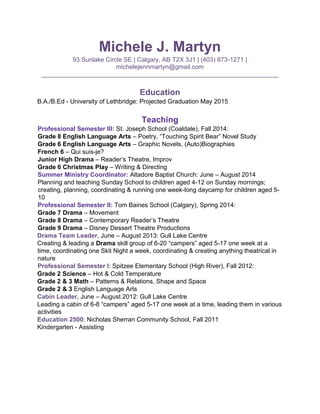 Michele J. Martyn 
93 Sunlake Circle SE | Calgary, AB T2X 3J1 | (403) 873-1271 | michelejennmartyn@gmail.com 
____________________________________________________________________ 
Education 
B.A./B.Ed - University of Lethbridge: Projected Graduation May 2015 
Teaching 
Professional Semester III: St. Joseph School (Coaldale), Fall 2014: 
Grade 8 English Language Arts – Poetry, “Touching Spirit Bear” Novel Study 
Grade 6 English Language Arts – Graphic Novels, (Auto)Biographies 
French 6 – Qui suis-je? 
Junior High Drama – Reader’s Theatre, Improv 
Grade 6 Christmas Play – Writing & Directing 
Summer Ministry Coordinator: Altadore Baptist Church: June – August 2014 
Planning and teaching Sunday School to children aged 4-12 on Sunday mornings; creating, planning, coordinating & running one week-long daycamp for children aged 5- 10 
Professional Semester II: Tom Baines School (Calgary), Spring 2014: 
Grade 7 Drama – Movement 
Grade 8 Drama – Contemporary Reader’s Theatre 
Grade 9 Drama – Disney Dessert Theatre Productions 
Drama Team Leader, June – August 2013: Gull Lake Centre 
Creating & leading a Drama skill group of 6-20 “campers” aged 5-17 one week at a time, coordinating one Skit Night a week, coordinating & creating anything theatrical in nature 
Professional Semester I: Spitzee Elementary School (High River), Fall 2012: 
Grade 2 Science – Hot & Cold Temperature 
Grade 2 & 3 Math – Patterns & Relations, Shape and Space 
Grade 2 & 3 English Language Arts 
Cabin Leader, June – August 2012: Gull Lake Centre 
Leading a cabin of 6-8 “campers” aged 5-17 one week at a time, leading them in various activities 
Education 2500: Nicholas Sherran Community School, Fall 2011 
Kindergarten - Assisting 
 