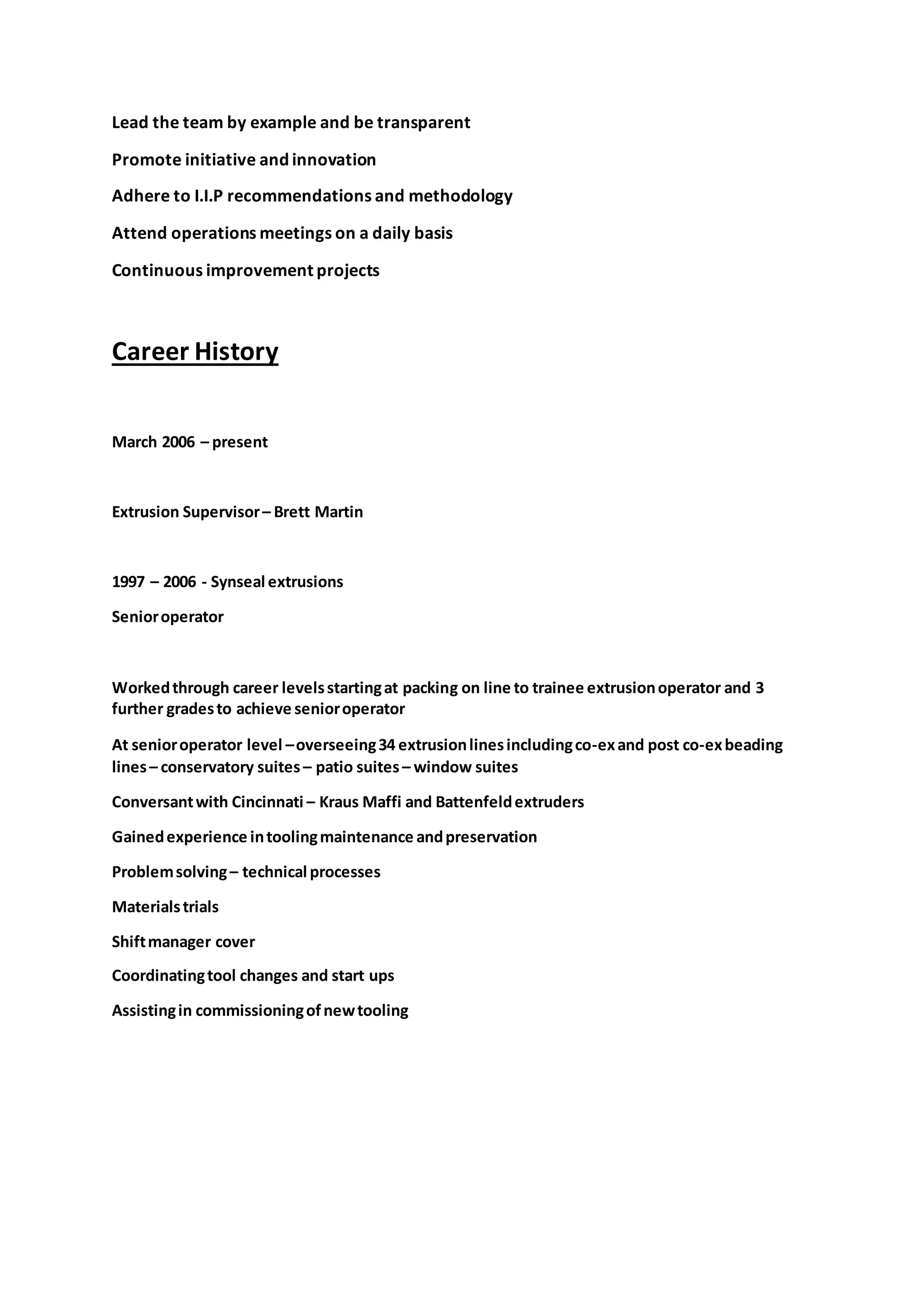 Lead the team by example and be transparent
Promote initiative and innovation
Adhere to I.I.P recommendations and methodology
Attend operations meetings on a daily basis
Continuous improvement projects
Career History
March 2006 – present
Extrusion Supervisor– Brett Martin
1997 – 2006 - Synseal extrusions
Senioroperator
Workedthrough career levelsstartingat packing on line to trainee extrusionoperator and 3
further gradesto achieve senioroperator
At senioroperator level –overseeing34 extrusionlinesincludingco-exand post co-exbeading
lines– conservatory suites – patio suites– window suites
Conversantwith Cincinnati – Kraus Maffi and Battenfeldextruders
Gainedexperience intoolingmaintenance andpreservation
Problemsolving– technical processes
Materialstrials
Shiftmanager cover
Coordinatingtool changes and start ups
Assistingin commissioningofnewtooling
 