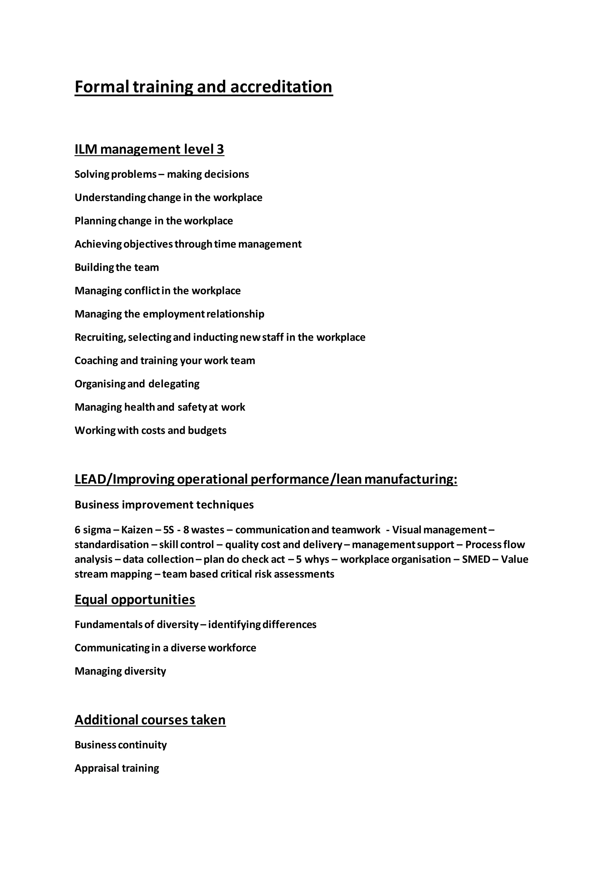 Formal training and accreditation
ILM management level 3
Solvingproblems– making decisions
Understandingchange in the workplace
Planningchange in the workplace
Achievingobjectivesthroughtime management
Buildingthe team
Managing conflictin the workplace
Managing the employmentrelationship
Recruiting,selectingand inductingnewstaff in the workplace
Coaching and training your work team
Organisingand delegating
Managing healthand safetyat work
Workingwith costs and budgets
LEAD/Improving operational performance/leanmanufacturing:
Business improvement techniques
6 sigma – Kaizen – 5S - 8 wastes – communicationand teamwork - Visual management–
standardisation – skill control – quality cost and delivery– managementsupport – Processflow
analysis – data collection– plan do check act – 5 whys – workplace organisation – SMED – Value
stream mapping – team based critical risk assessments
Equal opportunities
Fundamentalsof diversity– identifyingdifferences
Communicatingin a diverse workforce
Managing diversity
Additional courses taken
Businesscontinuity
Appraisal training
 