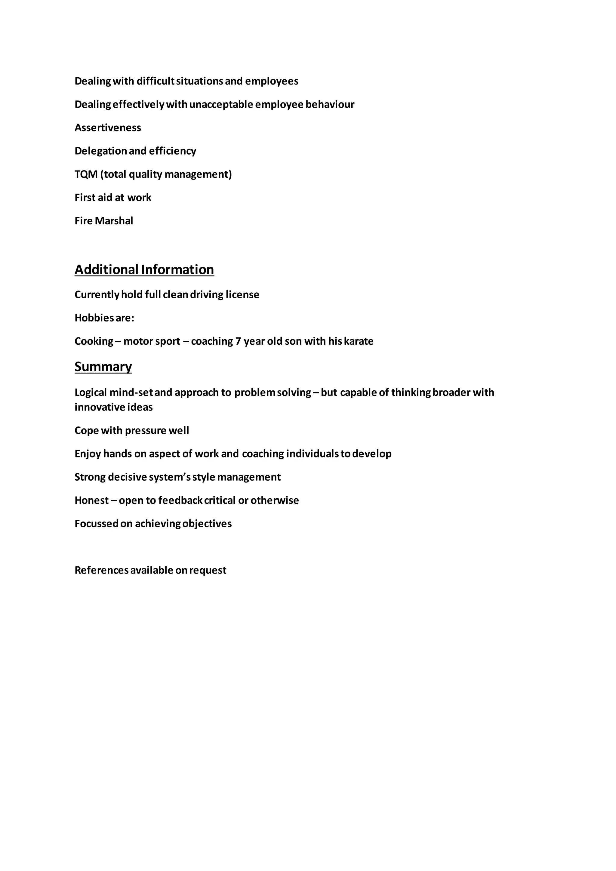 Dealingwith difficultsituationsand employees
Dealingeffectivelywithunacceptable employee behaviour
Assertiveness
Delegationand efficiency
TQM (total quality management)
First aid at work
Fire Marshal
Additional Information
Currentlyhold full cleandriving license
Hobbiesare:
Cooking– motor sport – coaching 7 year old son with hiskarate
Summary
Logical mind-setand approach to problemsolving – but capable of thinkingbroader with
innovative ideas
Cope with pressure well
Enjoy hands on aspect of work and coaching individualstodevelop
Strong decisive system’sstyle management
Honest – open to feedbackcritical or otherwise
Focussedon achievingobjectives
Referencesavailable onrequest
 