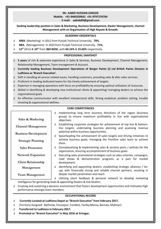 Mr. AABID HUSSIAN ZARGAR
Mobile: +91-9469339661 +91-9797276764
E-mail: aabidz89@gmail.com
Seeking leadership position in Sales & Marketing, Business Development, Dealer Management, channel
Management with an Organisation of High Repute & Growth.
ACADEMIC CREDENTIALS
 MBA. (Marketing) in 2012 from Punjab Technical University. 79%.
 BBA. (Management) in 2010 from Punjab Technical University. 71%.
 12th
(Arts) & 10th
from J&K BOSE, with 64.16% & 55.66% respectively.
PROFESSIONAL SNAPSHOT
 5 years of rich & extensive experience in Sales & Services, Business Development, Channel Management,
Relationship Management, Team management & Account.
 Currently leading Business Development Operations of Berger Paints (I) Ltd British Paints Division in
Ludhiana as ‘Branch Executive’.
 Deft in handling all service related issues, handling customers, providing sales & after sales services.
 Proficient in leading dedicated teams for the timely achievement of targets.
 Expertise in managing operations with focus on profitability by ensuring optimal utilization of resources.
 Skilled in identifying & developing new institutional clients & appointing/ managing dealers to achieve the
organisational goals.
 An effective communicator with excellent interpersonal skills. Strong analytical, problem solving, trouble
shooting & organizational abilities.
CORE COMPETENCIES
 Implementing long term business directions of the region (business
group) to ensure maximum profitability in line with organizational
objectives.
 Establishing corporate strategies for achievement of top line & bottom-
line targets; undertaking business planning and assessing revenue
potential within business opportunities.
 Spearheading the achievement of sales targets and driving initiatives to
achieve business goals; managing the frontline sales team to achieve
them.
 Conceptualizing & implementing sales & services plans / policies for the
organization, ensuring accomplishment of business goals.
 Executing sales promotional strategies such as sales schemes, campaigns,
road shows & demonstration programs as a part for market
development.
 Identifying and appointing dealers; establishing strategic alliances / tie-
ups with financially strong and reliable channel partners, resulting in
deeper market penetration and reach.
 Utilizing client feedback & personal network to develop marketing
intelligence for generating leads & appointing Dealers & Sub Dealers.
 Creating and sustaining a dynamic environment that fosters development opportunities and motivates high
performance amongst team members.
OCCUPATIONAL RECORD
 Currently Located at Ludhiana Depot as “Branch Executive” from February 2017.
 (Territory Assigned: Bathinda, Ferozepur, Faridkot, Fazilka,Mansa, Barnala, Muktsar).
 Transferred to Ludhiana in February 2017.
 Promoted as “Branch Executive” in May 2016 at Srinagar.
Sales & Marketing
Channel Management
Business Development
Strategic Planning
Sales Promotion
Network Expansion
Client Relationship
Management
Team Management
 