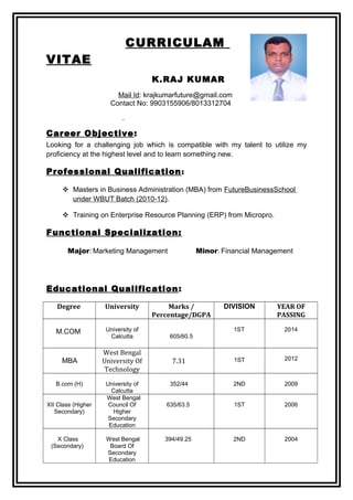CURRICULAM
VITAE
K.RAJ KUMAR
Mail Id: krajkumarfuture@gmail.com
Contact No: 9903155906/8013312704
Career Objective:
Looking for a challenging job which is compatible with my talent to utilize my
proficiency at the highest level and to learn something new.
Professional Qualification:
 Masters in Business Administration (MBA) from FutureBusinessSchool
under WBUT Batch (2010-12).
 Training on Enterprise Resource Planning (ERP) from Micropro.
Functional Specialization:
Major: Marketing Management Minor: Financial Management
Educational Qualification:
Degree University Marks /
Percentage/DGPA
DIVISION YEAR OF
PASSING
M.COM University of
Calcutta 605/60.5
1ST 2014
MBA
West Bengal
University Of
Technology
7.31 1ST 2012
B.com (H) University of
Calcutta
352/44 2ND 2009
XII Class (Higher
Secondary)
West Bengal
Council Of
Higher
Secondary
Education
635/63.5 1ST 2006
X Class
(Secondary)
West Bengal
Board Of
Secondary
Education
394/49.25 2ND 2004
 