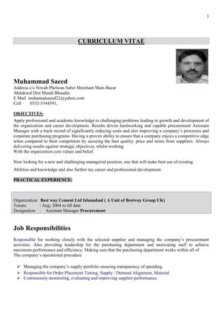 1
CURRICULUM VITAE
Muhammad Saeed
Address c/o Niwab Phelwan Sabzi Merchant Main Bazar
Malakwal Dist Mandi Bhaudin
E Mail muhamadsaeed22@yahoo.com
Cell 0332-5344591,
OBJECTIVES:
Apply professional and academic knowledge to challenging problems leading to growth and development of
the organization and career development. Results driven hardworking and capable procurement Assistant
Manager with a track record of significantly reducing costs and also improving a company’s processes and
corporate purchasing programs. Having a proven ability to ensure that a company enjoys a competitive edge
when compared to their competitors by securing the best quality, price and terms from suppliers. Always
delivering results against strategic objectives, whilst working
With the organization core values and belief.
Now looking for a new and challenging managerial position, one that will make best use of existing
Abilities and knowledge and also further my career and professional development.
PRACTICAL EXPERIENCE:
Organization: Best way Cement Ltd Islamabad ( A Unit of Bestway Group UK)
Tenure : Aug; 2004 to till date
Designation : Assistant Manager Procurement
Job Responsibilities
Responsible for working closely with the selected supplier and managing the company’s procurement
activities. Also providing leadership for the purchasing department and motivating staff to achieve
maximum performance and efficiency. Making sure that the purchasing department works within all of
The company’s operational procedure
➢ Managing the company’s supply portfolio ensuring transparency of spending.
➢ Responsible for Order Placement Timing, Supply / Demand Alignment, Material
➢ Continuously monitoring, evaluating and improving supplier performance.
 