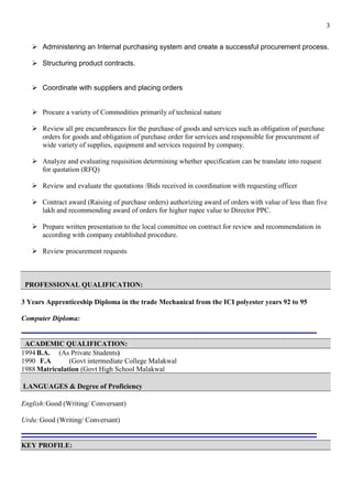 3
➢ Administering an Internal purchasing system and create a successful procurement process.
➢ Structuring product contracts.
➢ Coordinate with suppliers and placing orders
➢ Procure a variety of Commodities primarily of technical nature
➢ Review all pre encumbrances for the purchase of goods and services such as obligation of purchase
orders for goods and obligation of purchase order for services and responsible for procurement of
wide variety of supplies, equipment and services required by company.
➢ Analyze and evaluating requisition determining whether specification can be translate into request
for quotation (RFQ)
➢ Review and evaluate the quotations /Bids received in coordination with requesting officer
➢ Contract award (Raising of purchase orders) authorizing award of orders with value of less than five
lakh and recommending award of orders for higher rupee value to Director PPC.
➢ Prepare written presentation to the local committee on contract for review and recommendation in
according with company established procedure.
➢ Review procurement requests
PROFESSIONAL QUALIFICATION:
3 Years Apprenticeship Diploma in the trade Mechanical from the ICI polyester years 92 to 95
Computer Diploma:
ACADEMIC QUALIFICATION:
1994 B.A. (As Private Students)
1990 F.A (Govt intermediate College Malakwal
1988 Matriculation (Govt High School Malakwal
LANGUAGES & Degree of Proficiency
English:Good (Writing/ Conversant)
Urdu:Good (Writing/ Conversant)
KEY PROFILE:
 