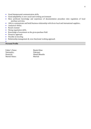 4
• Good Interpersonal communication skills.
• Good adoptability in new social and working environment
• Have proficient knowledge and experience of documentation procedure rules regulation of local
purchase activities.
• Able to communicate and build business relationship with divers local and international suppliers..
• Analytical Ability
• Result oriented
• Strong negotiation skills.
• Knowledge of assortment on the given purchase field
• Proactive approach
• Flexible in traveling
• Relationship management & cross functional working approach
•
Personal Profile
Father’s Name: Bundu Khan
Nationality: Pakistani
Domicile: Mandi Bhaudin
Marital Status: Married
 