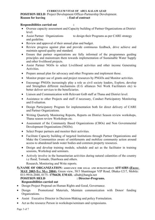 CURRICULUM VITAE OF ABUL KALAM AZAD
   POSITION HELD: Project Development Officer-Partnership Development.
   Reason for leaving            : End of contract

   Responsibilities carried out                :
    • Oversee capacity assessment and Capacity building of Partner Organizations at District
       level.
    • Assist Partner Organizations             to design their Programs as per CARE strategy
       and guideline.
    • Review and approval of their annual plan and budget.
    • Review progress against plan and provide continuous feedback, drive achieve and
       maintain agreed quality and standard.
    • Ensure that partner organizations are fully informed of the programmes guiding
       principles and mainstream them towards implementation of Sustainable Water Supply
       and other livelihood projects.
    • Assist Partner NGOs to select Livelihood activities and other income Generating
       Activities.
    • Prepare annual plan for advocacy and other Programs and implement those.
    • Monitor proper use of grants and project resources by PNGOs and Monitor activities.
    • Encourage PNGOs increasingly play a role as civil society leaders, Explore, develop
       and Strengthen different mechanisms (E.G alliances Net Work Facilitators etc) to
       better deliver services to the beneficiaries.
    • Liaison and Communication with Relevant GoB staff at Thana and District level.
    • Assistance to other Projects and staff if necessary, Conduct Participatory Monitoring
       and Evaluation.
    • Design Participatory Program for implementation both for direct delivery of CARE
       and Partner Organizations.
    • Writing Quarterly Monitoring Reports, Reports on District Season review workshops,
       Thana season review Workshops etc.
    • Assessment of the Community Based Organizations (CBOs) and Non Governmental
       Development Organizations (NGOs).
    • Select Proper partners and monitor their activities.
    • Facilitate Capacity building of targeted Institutions through Partner Organizations and
       Make the Communities aware of entitlements and mobilize community action around
       access to abandoned lands water bodies and common property resources.
    • Design and develop training module, schedule and act as the facilitator in training
       sessions, Workshop and seminars.
    • Actively involve in the humanitarian activities during natural calamities of the country
       i.e flood, Tornado, Diarrhoea and others.
       Research, Monitoring and Write reports.
5).NAME OF ORGANIZATION: ASSISTANCE FOR LEGAL AND HUMANITARIAN AFFAIRS (FROM:
   MAY 2003-TO: MAY 2004), Green view, 50/3 Shantinagar VIP Road, Dhaka-1217, Mobile:
   011-9916-2040, 0175- 1756620, EMAIL: alhab@bangla.net
   POSITION HELD                                  : Director-Programs.
    Responsibilities carried out
• Design Project Proposal on Human Rights and Good, Governance.
• Design          Promotional Materials, Maintain communication with Donor/ funding
    Organizations.
• Assist Executive Director in Decision-Making and policy Formulation.
• Act as the resource Person in workshops/seminars and symposiums.
Page 3 of 7
 