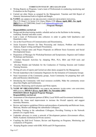 CURRICULUM VITAE OF ABUL KALAM AZAD
•   Writing Reports on Programs. Lead a team of Professionals in conducting monitoring and
    Evaluation on the Programs.
• Carried out other Duties as assigned by the Management. Translate and Edit Report of
    Amnesty International both in English and Bangla.
6). NAMES AND ADDRESS OF THE ORGANIZATION: COMMUNITY DEVELOPMENT INITIATIVES,
    Plot # 25, Road # 14, Sector #14, Uttara, Dhaka-1230. (FROM: April, 2002 –To: April
    2003).PHONE: 01720055940, Email: E-ail:tdahamid@again.com
    POSITION HELD                             : Program Manager.

    Responsibilities carried out             :
• Design and develop training module, schedule and act as the facilitator in the training,
    workshop, Seminar and other events.
• Lead a team of Professional data collectors in order to gather both Qualitative and
    Quantitative data.
• Act as the Focal Person of Communication and Dissemination.
• Assist Executive Director for Data Processing and Analysis, Problem and Situation
    Analysis, Report writing and Report Presentation,
• Writing Concept notes and Project Proposals on different Socio Economic and Social
    Developmental Issues.
• Preparation of Messages for Workshop/Seminars and Symposiums, Organize and Conduct
    Workshops and Seminars.
•     Conduct Research Activities by Adopting PRA, PLA, RRA and FGD tools and
    techniques.
• Develop Module and Schedule for the Conduction of Training Sessions and Conduct
    Training Sessions.
• Writing all sorts of reports and Carried out other duties assigned by the Management.
• Provide leadership to the Community Organizers for the formation of Community Groups
• Need Assessment of the Community groups, Assist Community for preparing their self-
    plan and Resource identification.
• Introducing the Community with local resources available, Make the community aware
    about their Rights and Entitlements.
• Research, Monitoring and Evaluation and Write reports.
7). NAME OF ORGANIZATION: NGO FORUM FOR DRINKING WATER SUPPLY AND SANITATION;
    4/6 LALMATIA, DHAKA (FROM: April 2001- To: November 2001).
    POSITION HELD: Regional Program Manager.
    Responsibilities carried out
• Assessment of Development partners (CBOs), Local NGOs and Government Institutions).
• Identify the Areas need improvement to increase the Overall capacity and suggest
    necessary Measures,
• Review and improve guidelines Policies and procedures of partnership and Relevant Areas,
    Motivate, Monitor and Manage the subordinate Colleagues,
• Providing Training to the subordinate Colleagues, Providing Training to the Network
    partners on a regular basis,
• Undertake advocacy to create a network of Development partners (Government offices,
    NGOs Academic Institutions & Private sectors).
• Coaching the field level Trainers, Review and Reporting on Programs, Monitoring and
    evaluations of Programs.
• Keeping Regular contact with GOB, NGOs and UN Organizations.

Page 4 of 7
 