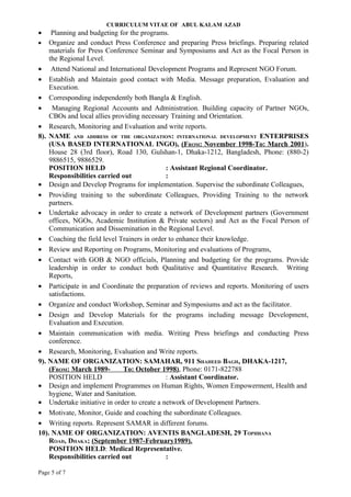 CURRICULUM VITAE OF ABUL KALAM AZAD
•    Planning and budgeting for the programs.
• Organize and conduct Press Conference and preparing Press briefings. Preparing related
    materials for Press Conference Seminar and Symposiums and Act as the Focal Person in
    the Regional Level.
• Attend National and International Development Programs and Represent NGO Forum.
• Establish and Maintain good contact with Media. Message preparation, Evaluation and
    Execution.
• Corresponding independently both Bangla & English.
• Managing Regional Accounts and Administration. Building capacity of Partner NGOs,
    CBOs and local allies providing necessary Training and Orientation.
• Research, Monitoring and Evaluation and write reports.
8). NAME AND ADDRESS OF THE ORGANIZATION: INTERNATIONAL DEVELOPMENT ENTERPRISES
    (USA BASED INTERNATIONAL INGO), (FROM: November 1998-To: March 2001).
    House 28 (3rd floor), Road 130, Gulshan-1, Dhaka-1212, Bangladesh, Phone: (880-2)
    9886515, 9886529.
    POSITION HELD                            : Assistant Regional Coordinator.
    Responsibilities carried out             :
• Design and Develop Programs for implementation. Supervise the subordinate Colleagues,
• Providing training to the subordinate Colleagues, Providing Training to the network
    partners.
• Undertake advocacy in order to create a network of Development partners (Government
    offices, NGOs, Academic Institution & Private sectors) and Act as the Focal Person of
    Communication and Dissemination in the Regional Level.
• Coaching the field level Trainers in order to enhance their knowledge.
• Review and Reporting on Programs, Monitoring and evaluations of Programs,
• Contact with GOB & NGO officials, Planning and budgeting for the programs. Provide
    leadership in order to conduct both Qualitative and Quantitative Research. Writing
    Reports,
• Participate in and Coordinate the preparation of reviews and reports. Monitoring of users
    satisfactions.
• Organize and conduct Workshop, Seminar and Symposiums and act as the facilitator.
• Design and Develop Materials for the programs including message Development,
    Evaluation and Execution.
• Maintain communication with media. Writing Press briefings and conducting Press
    conference.
• Research, Monitoring, Evaluation and Write reports.
9). NAME OF ORGANIZATION: SAMAHAR, 911 SHAHEED BAGH, DHAKA-1217,
    (FROM: March 1989-       To: October 1998), Phone: 0171-822788
    POSITION HELD                            : Assistant Coordinator.
• Design and implement Programmes on Human Rights, Women Empowerment, Health and
    hygiene, Water and Sanitation.
• Undertake initiative in order to create a network of Development Partners.
• Motivate, Monitor, Guide and coaching the subordinate Colleagues.
• Writing reports. Represent SAMAR in different forums.
10). NAME OF ORGANIZATION: AVENTIS BANGLADESH, 29 TOPHHANA
    ROAD, DHAKA; (September 1987-February1989).
    POSITION HELD: Medical Representative.
    Responsibilities carried out             :

Page 5 of 7
 
