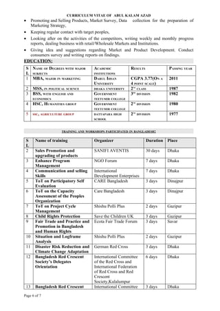 CURRICULUM VITAE OF ABUL KALAM AZAD
• Promoting and Selling Products, Market Survey, Data collection for the preparation of
  Marketing Strategy,
• Keeping regular contact with target peoples,
• Looking after on the activities of the competitors, writing weekly and monthly progress
  reports, dealing business with retail/Wholesale Markets and Institutions.
• Giving idea and suggestions regarding Market and Product Development. Conduct
  consumers survey and writing reports on findings.
EDUCATION:
 S NAME OF DEGREES WITH MAJOR         ACADEMIC            RESULTS              PASSING YEAR
 L SUBJECTS                           INSTITUTIONS
 1 MBA, MAJOR IN MARKETING            DARUL IHSAN         CGPA 3.77(ON A       2011
                                      UNIVERSITY          4 POINT SCALE)
 2    MSS, IN POLITICAL SCIENCE       DHAKA UNIVERSITY    2 CLASS
                                                           ND
                                                                               1987
 3    BSS, WITH ENGLISH AND           GOVERNMENT          3 DIVISION
                                                           RD
                                                                               1982
      ECONOMICS                       TEETUMIR COLLEGE
 4    HSC, HUMANITIES GROUP           GOVERNMENT          2ND
                                                                DIVISION       1980
                                      TEETUMIR COLLEGE
 5    SSC, AGRICULTURE GROUP          DATTAPARA HIGH      2ND
                                                                DIVISION       1977
                                      SCHOOL



                     TRAINING AND WORKSHOPS PARTICIPATED IN BANGLADESH:


 S     Name of training               Organizer                      Duration Place
 L
 2     Sales Promotion and            SANIFI AVENTIS                 30 days   Dhaka
       upgrading of products
 3     Enhance Program                NGO Forum                      7 days    Dhaka
       Management
 4     Communication and selling      International                  7 days    Dhaka
       Skills                         Development Enterprises
 5     ToT on Participatory Self      CARE Bangladesh                3 days    Dinajpur
       Evaluation
 6     ToT on the Capacity            Care Bangladesh                3 days    Dinajpur
       Assessment of the Peoples
       Organization
 7     ToT on Project Cycle           Shishu Polli Plus              2 days    Gazipur
       Management
 8     Child Rights Protection        Save the Children UK           3 days    Gazipur
 9     Fair Trade and Practice and    Ecota Fair Trade Forum         3 days    Savar
       Promotion in Bangladesh
       and Human Rights
 10    Situation and Logframe         Shishu Polli Plus              2 days    Gazipur
       Analysis
 11    Disaster Risk Reduction and    German Red Cross               3 days    Dhaka
       Climate Change Adaptation
 12    Bangladesh Red Crescent        International Committee        6 days    Dhaka
       Society’s Delegates            of the Red Cross and
       Orientation                    International Federation
                                      of Red Cross and Red
                                      Crescent
                                      Society,Kulalumpur
 13    Bangladesh Red Crescent        International Committee        3 days    Dhaka
Page 6 of 7
 