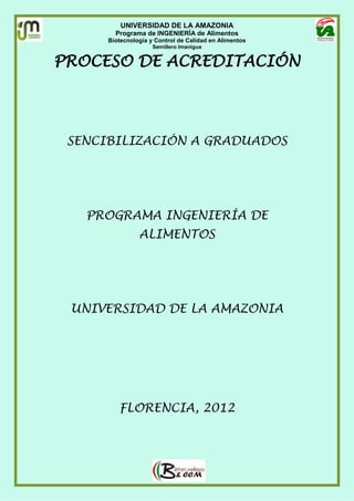 UNIVERSIDAD DE LA AMAZONIA
Programa de INGENIERÍA de Alimentos
Biotecnología y Control de Calidad en Alimentos
Semillero Imanigua
PROCESO DE ACREDITACIÓN
SENCIBILIZACIÓN A GRADUADOS
PROGRAMA INGENIERÍA DE
ALIMENTOS
UNIVERSIDAD DE LA AMAZONIA
FLORENCIA, 2012
 