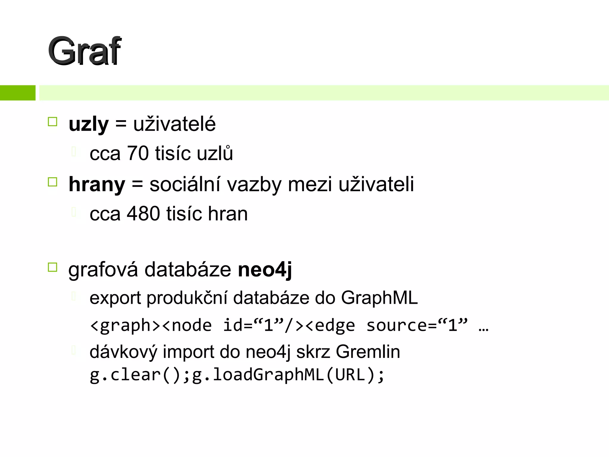 Graf






uzly = uživatelé
 cca 70 tisíc uzlů
hrany = sociální vazby mezi uživateli
 cca 480 tisíc hran
grafová databáze neo4j




export produkční databáze do GraphML
<graph><node id=“1”/><edge source=“1” …
dávkový import do neo4j skrz Gremlin
g.clear();g.loadGraphML(URL);

 